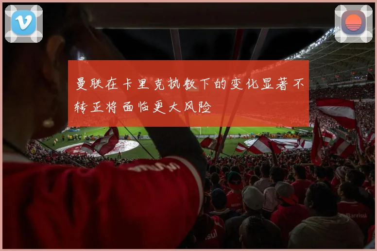 曼联在卡里克执教下的变化显著不转正将面临更大风险