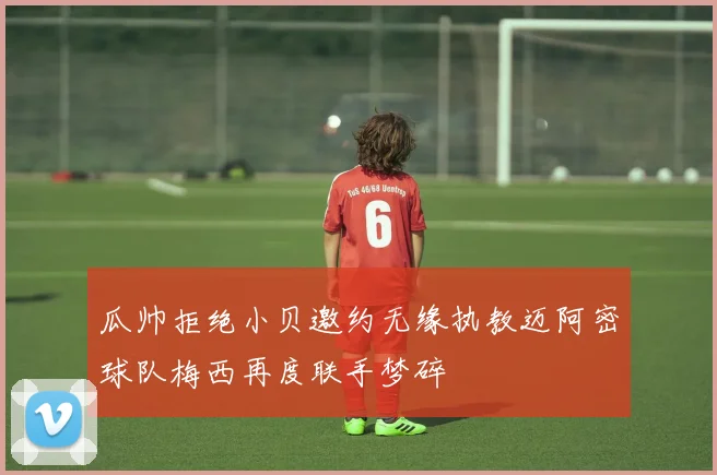 瓜帅拒绝小贝邀约无缘执教迈阿密球队梅西再度联手梦碎