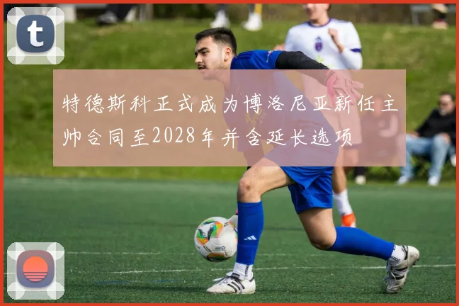 特德斯科正式成为博洛尼亚新任主帅合同至2028年并含延长选项