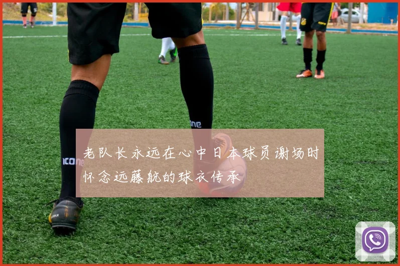 老队长永远在心中日本球员谢场时怀念远藤航的球衣传承
