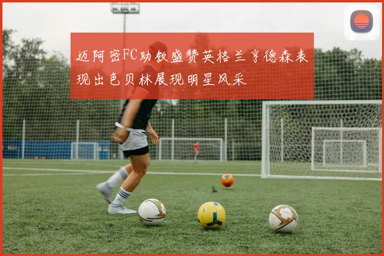 迈阿密FC助教盛赞英格兰亨德森表现出色贝林展现明星风采