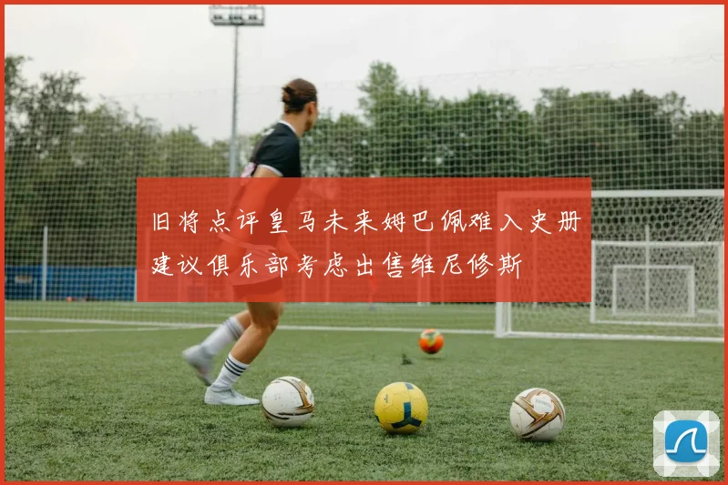 旧将点评皇马未来姆巴佩难入史册建议俱乐部考虑出售维尼修斯