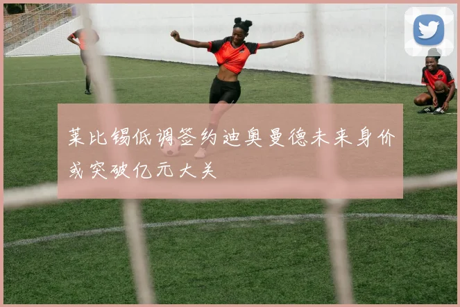 莱比锡低调签约迪奥曼德未来身价或突破亿元大关