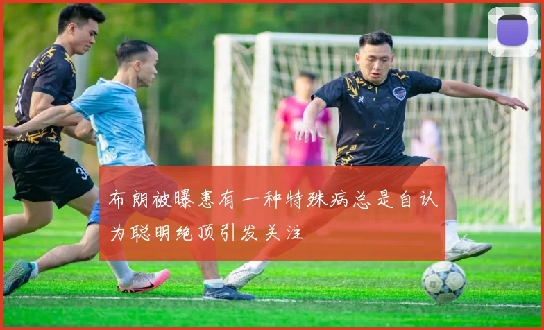 布朗被曝患有一种特殊病总是自认为聪明绝顶引发关注