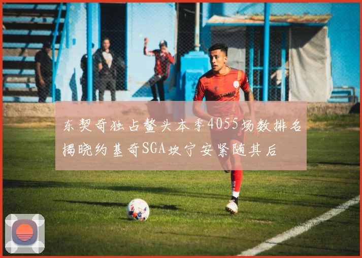 东契奇独占鳌头本季4055场数排名揭晓约基奇SGA坎宁安紧随其后