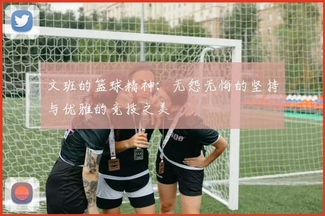 文班的篮球精神：无怨无悔的坚持与优雅的竞技之美
