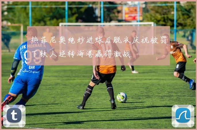 热菲尼奥绝妙进球后脱衣庆祝被罚下铁人逆转海港赢得激战