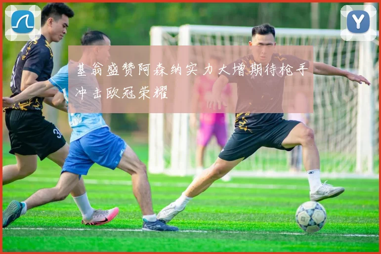 基翁盛赞阿森纳实力大增期待枪手冲击欧冠荣耀