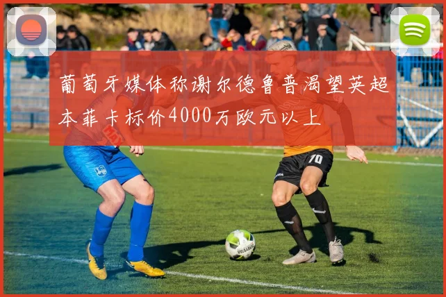 葡萄牙媒体称谢尔德鲁普渴望英超本菲卡标价4000万欧元以上