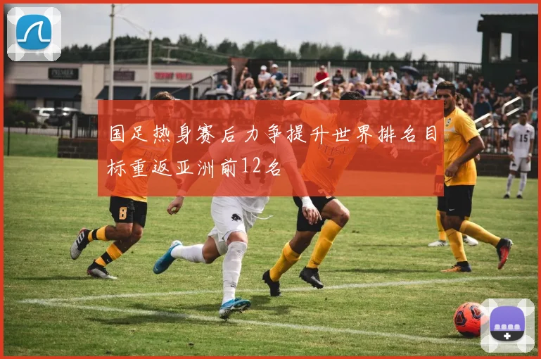 国足热身赛后力争提升世界排名目标重返亚洲前12名